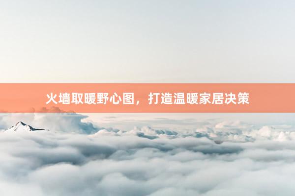 火墙取暖野心图，打造温暖家居决策