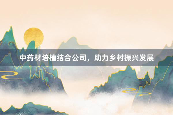 中药材培植结合公司，助力乡村振兴发展